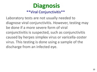 Diagnosis
            **Viral Conjunctivitis**
Laboratory tests are not usually needed to
diagnose viral conjunctivitis. However, testing may
be done if a more severe form of viral
conjunctivitis is suspected, such as conjunctivitis
caused by herpes simplex virus or varicella-zoster
virus. This testing is done using a sample of the
discharge from an infected eye.




                                                      10
 