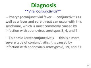 Diagnosis
            **Viral Conjunctivitis**
-- Pharyngoconjunctivial fever — conjunctivitis as
well as a fever and sore throat can occur with this
syndrome, which is most commonly caused by
infection with adenovirus serotypes 3, 4, and 7.
-- Epidemic keratoconjunctivitis — this is a more
severe type of conjunctivitis; it is caused by
infection with adenovirus serotypes 8, 19, and 37.



                                                      12
 