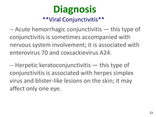 Diagnosis
             **Viral Conjunctivitis**
-- Acute hemorrhagic conjunctivitis — this type of
conjunctivitis is sometimes accompanied with
nervous system involvement; it is associated with
enterovirus 70 and coxsackievirus A24.
-- Herpetic keratoconjunctivitis — this type of
conjunctivitis is associated with herpes simplex
virus and blister-like lesions on the skin; it may
affect only one eye.


                                                     13
 