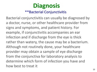 Diagnosis
           **Bacterial Conjunctivitis
Bacterial conjunctivitis can usually be diagnosed by
a doctor, nurse, or other healthcare provider from
signs and symptoms, and patient history. For
example, if conjunctivitis accompanies an ear
infection and if discharge from the eye is thick
rather than watery, the cause may be a bacterium.
Although not routinely done, your healthcare
provider may obtain a sample of eye discharge
from the conjunctiva for laboratory analysis to
determine which form of infection you have and
how best to treat it
                                                       15
 