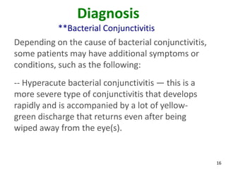 Diagnosis
            **Bacterial Conjunctivitis
Depending on the cause of bacterial conjunctivitis,
some patients may have additional symptoms or
conditions, such as the following:
-- Hyperacute bacterial conjunctivitis — this is a
more severe type of conjunctivitis that develops
rapidly and is accompanied by a lot of yellow-
green discharge that returns even after being
wiped away from the eye(s).


                                                      16
 