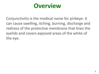 Overview
Conjunctivitis is the medical name for pinkeye. It
can cause swelling, itching, burning, discharge and
redness of the protective membrane that lines the
eyelids and covers exposed areas of the white of
the eye.




                                                      1
 