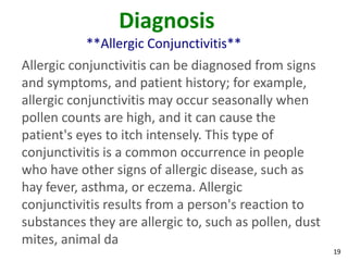 Diagnosis
           **Allergic Conjunctivitis**
Allergic conjunctivitis can be diagnosed from signs
and symptoms, and patient history; for example,
allergic conjunctivitis may occur seasonally when
pollen counts are high, and it can cause the
patient's eyes to itch intensely. This type of
conjunctivitis is a common occurrence in people
who have other signs of allergic disease, such as
hay fever, asthma, or eczema. Allergic
conjunctivitis results from a person's reaction to
substances they are allergic to, such as pollen, dust
mites, animal da
                                                        19
 