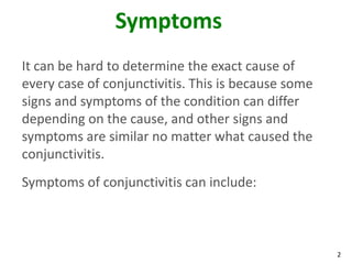 Symptoms
It can be hard to determine the exact cause of
every case of conjunctivitis. This is because some
signs and symptoms of the condition can differ
depending on the cause, and other signs and
symptoms are similar no matter what caused the
conjunctivitis.
Symptoms of conjunctivitis can include:



                                                     2
 