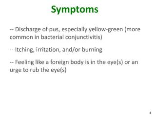 Symptoms
-- Discharge of pus, especially yellow-green (more
common in bacterial conjunctivitis)
-- Itching, irritation, and/or burning
-- Feeling like a foreign body is in the eye(s) or an
urge to rub the eye(s)




                                                        4
 