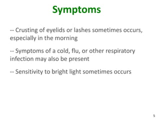 Symptoms
-- Crusting of eyelids or lashes sometimes occurs,
especially in the morning
-- Symptoms of a cold, flu, or other respiratory
infection may also be present
-- Sensitivity to bright light sometimes occurs




                                                     5
 