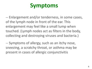 Symptoms
-- Enlargement and/or tenderness, in some cases,
of the lymph node in front of the ear. This
enlargement may feel like a small lump when
touched. (Lymph nodes act as filters in the body,
collecting and destroying viruses and bacteria.)
-- Symptoms of allergy, such as an itchy nose,
sneezing, a scratchy throat, or asthma may be
present in cases of allergic conjunctivitis


                                                    6
 