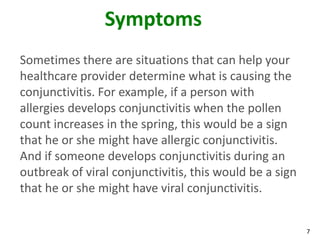 Symptoms
Sometimes there are situations that can help your
healthcare provider determine what is causing the
conjunctivitis. For example, if a person with
allergies develops conjunctivitis when the pollen
count increases in the spring, this would be a sign
that he or she might have allergic conjunctivitis.
And if someone develops conjunctivitis during an
outbreak of viral conjunctivitis, this would be a sign
that he or she might have viral conjunctivitis.


                                                         7
 