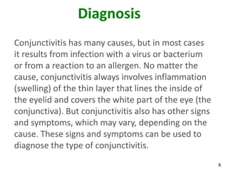 Diagnosis
Conjunctivitis has many causes, but in most cases
it results from infection with a virus or bacterium
or from a reaction to an allergen. No matter the
cause, conjunctivitis always involves inflammation
(swelling) of the thin layer that lines the inside of
the eyelid and covers the white part of the eye (the
conjunctiva). But conjunctivitis also has other signs
and symptoms, which may vary, depending on the
cause. These signs and symptoms can be used to
diagnose the type of conjunctivitis.
                                                        8
 