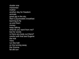cluster one marooned mother another day for freedom animals great gig in the sky Alan’s psychedelic breakfast learning to fly us and them money keep talking what do you want from me? lost for words is there any body out there? careful with that axe Eugene the trial Vera run like hell on the turning away the Gnome fat old sun 