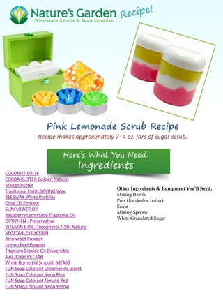 Pink Lemonade Scrub Recipe
Recipe makes approximately 7- 4 oz. jars of sugar scrub.
COCONUT Oil-76
COCOA BUTTER Golden Natural
Mango Butter
Traditional EMULSIFYING Wax
BEESWAX White Pastilles
Olive Oil Pomace
SUNFLOWER Oil
Raspberry Lemonade Fragrance Oil
OPTIPHEN - Preservative
VITAMIN E OIL (Tocopherol T-50) Natural
VEGETABLE GLYCERIN
Arrowroot Powder
Lemon Peel Powder
Titanium Dioxide Oil Dispersible
4 oz. Clear PET JAR
White Dome Lid Smooth 58/400
FUN Soap Colorant Ultramarine Violet
FUN Soap Colorant Neon Pink
FUN Soap Colorant Tomato Red
FUN Soap Colorant Neon Yellow
Other Ingredients & Equipment You'll Need:
Mixing Bowls
Pots (for double boiler)
Scale
Mixing Spoons
White Granulated Sugar
 