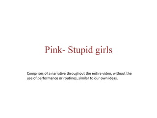 Pink- Stupid girls
Comprises of a narrative throughout the entire video, without the
use of performance or routines, similar to our own ideas.
 