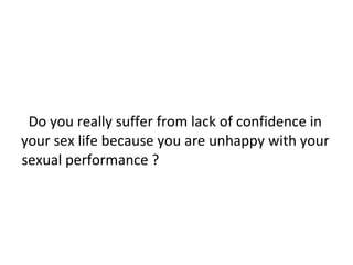 Do you really suffer from lack of confidence in your sex life because you are unhappy with your sexual performance ?  