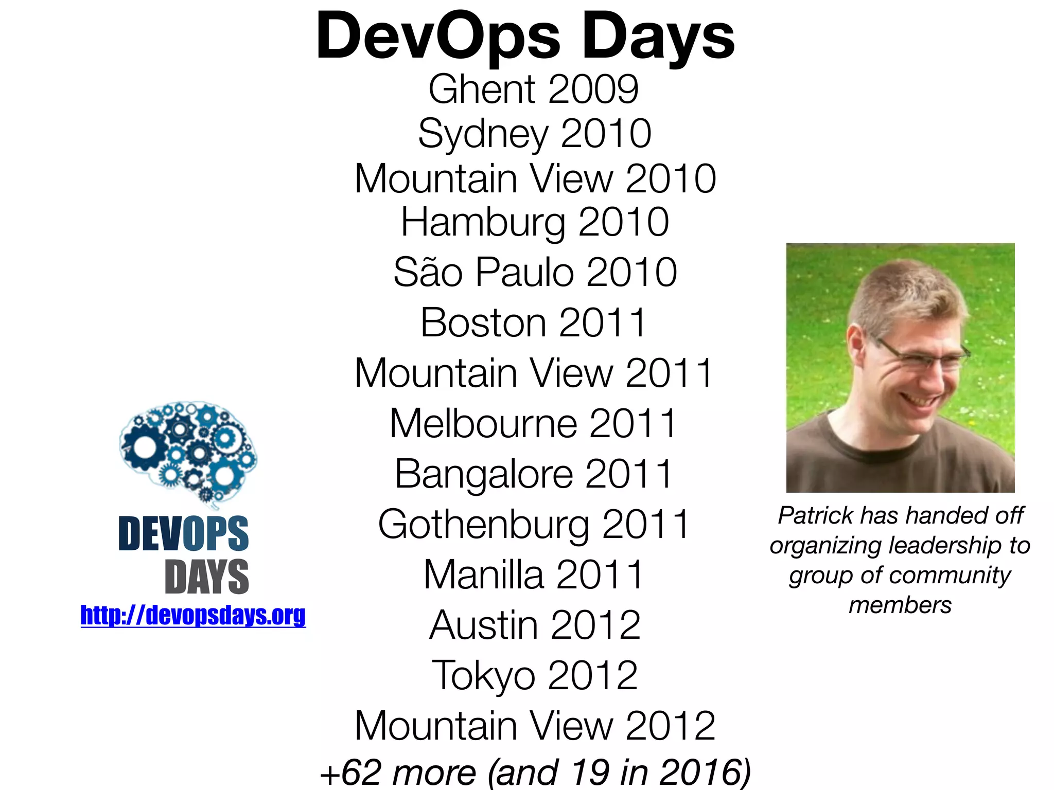 DevOps Days
Ghent 2009
Sydney 2010
DEVOPS
DAYS
Hamburg 2010
São Paulo 2010
Boston 2011
Mountain View 2011
Melbourne 2011
Bangalore 2011
Gothenburg 2011
Manilla 2011
Austin 2012
Tokyo 2012
Mountain View 2012
+62 more (and 19 in 2016)
Mountain View 2010
http://devopsdays.org
Patrick has handed off
organizing leadership to
group of community
members
 