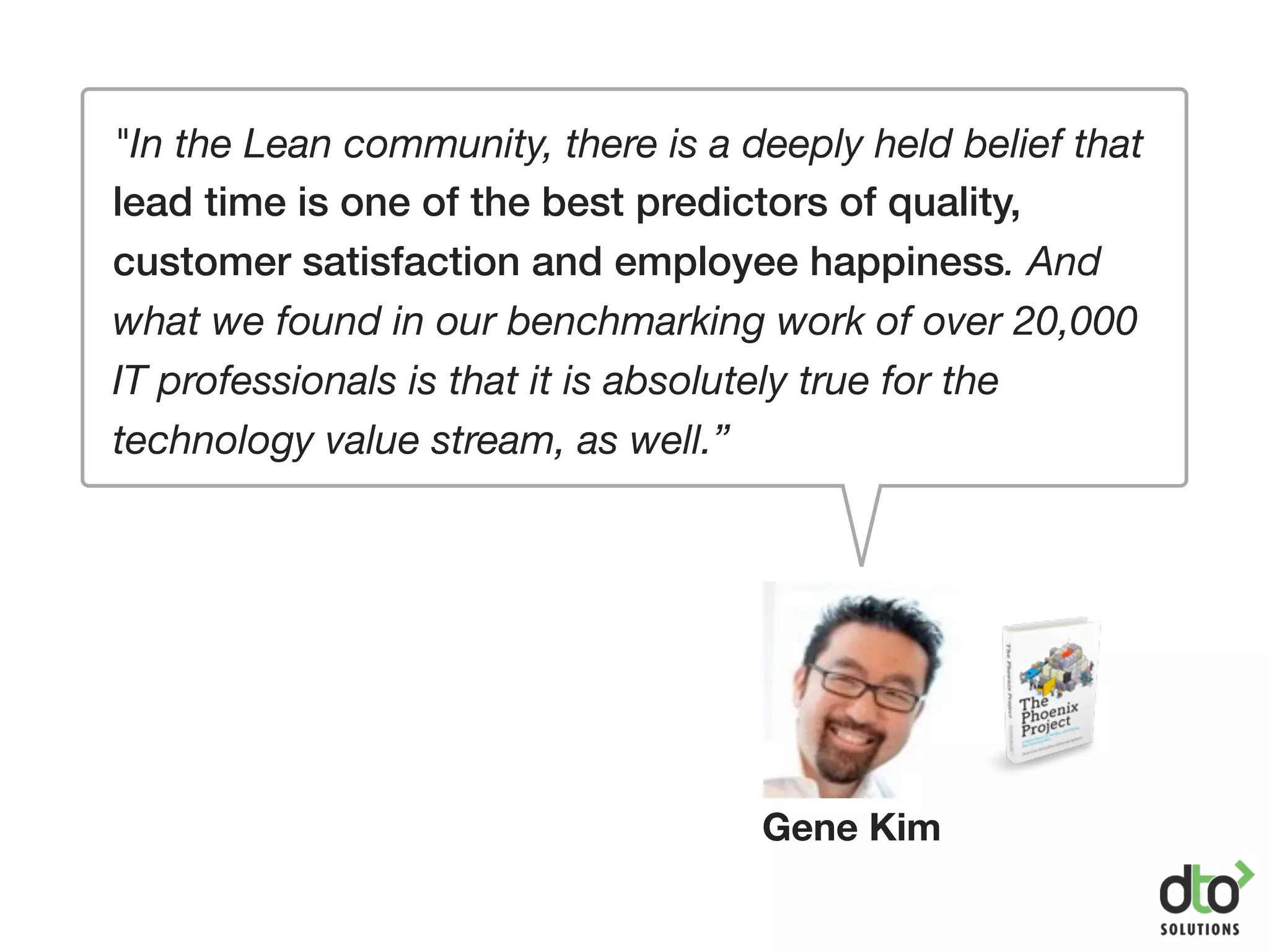 "In the Lean community, there is a deeply held belief that
lead time is one of the best predictors of quality,
customer satisfaction and employee happiness. And
what we found in our benchmarking work of over 20,000
IT professionals is that it is absolutely true for the
technology value stream, as well.”
Gene Kim
 