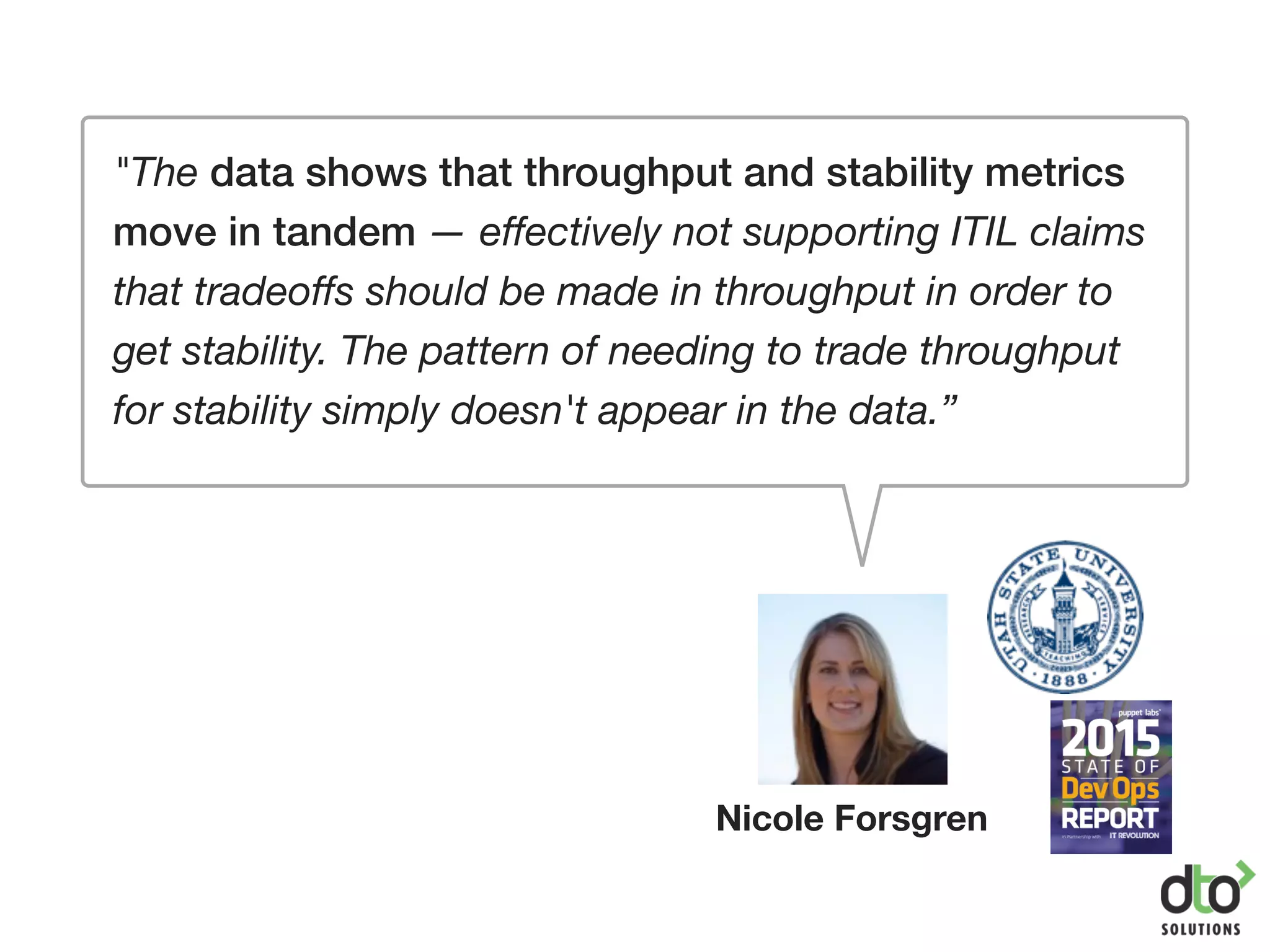 "The data shows that throughput and stability metrics
move in tandem — effectively not supporting ITIL claims
that tradeoffs should be made in throughput in order to
get stability. The pattern of needing to trade throughput
for stability simply doesn't appear in the data.”
Nicole Forsgren
 