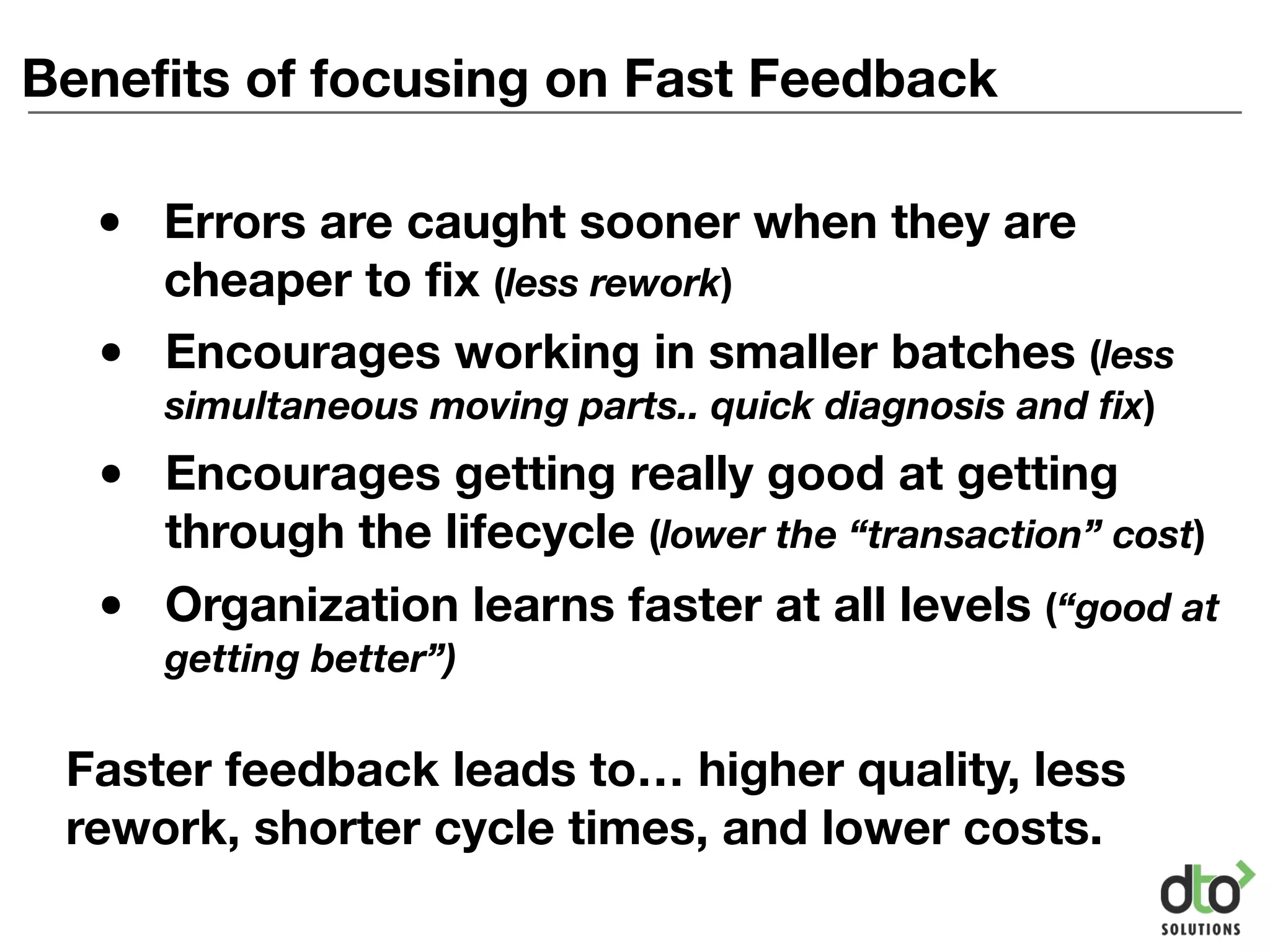 Benefits of focusing on Fast Feedback
• Encourages working in smaller batches (less
simultaneous moving parts.. quick diagnosis and fix)
• Encourages getting really good at getting
through the lifecycle (lower the “transaction” cost)
• Organization learns faster at all levels (“good at
getting better”)
Faster feedback leads to… higher quality, less
rework, shorter cycle times, and lower costs.
• Errors are caught sooner when they are
cheaper to fix (less rework)
 