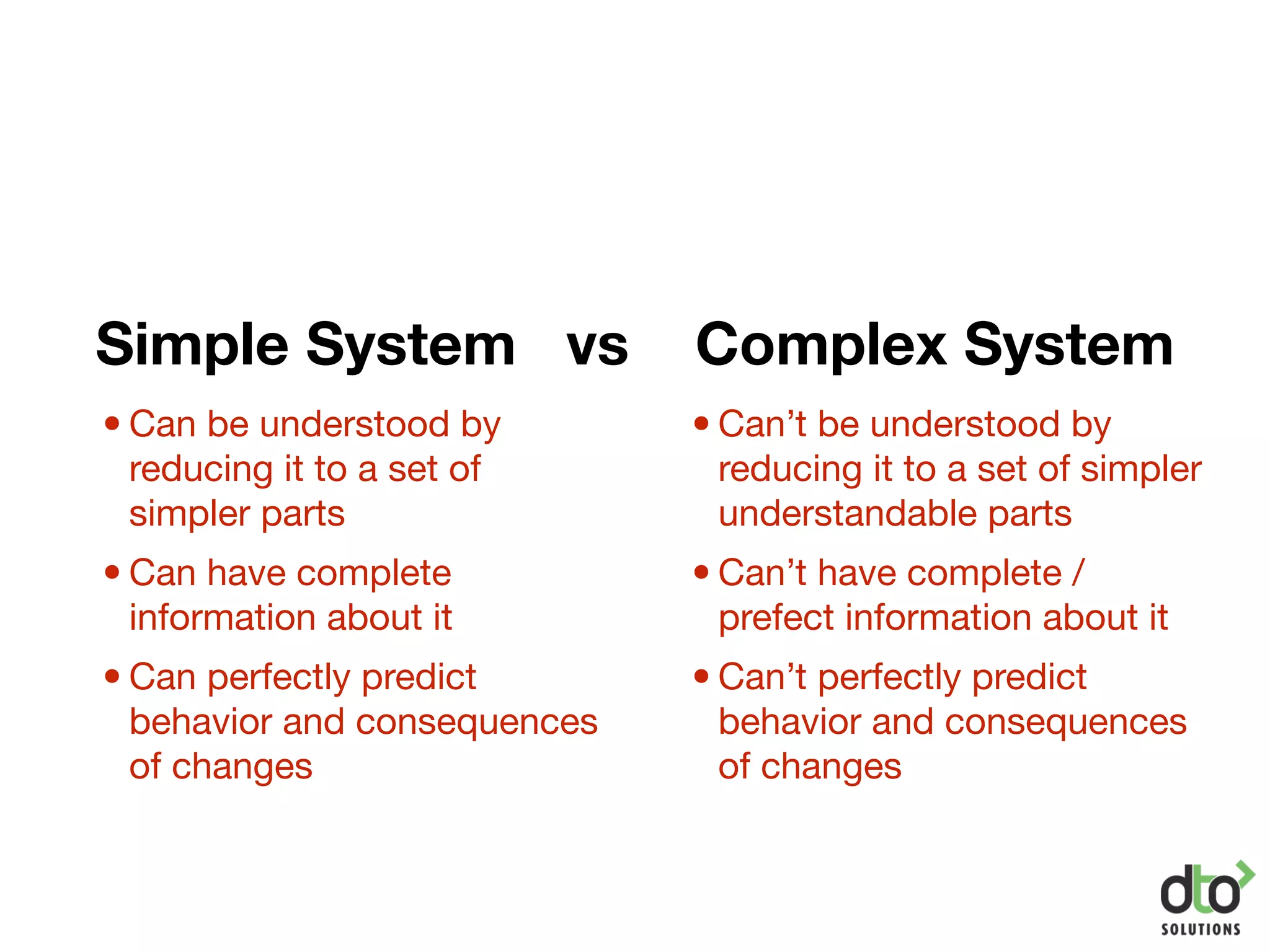 Simple System vs Complex System
•Can’t be understood by
reducing it to a set of simpler
understandable parts

•Can’t have complete /
prefect information about it

•Can’t perfectly predict
behavior and consequences
of changes
•Can be understood by
reducing it to a set of
simpler parts

•Can have complete
information about it

•Can perfectly predict
behavior and consequences
of changes
 
