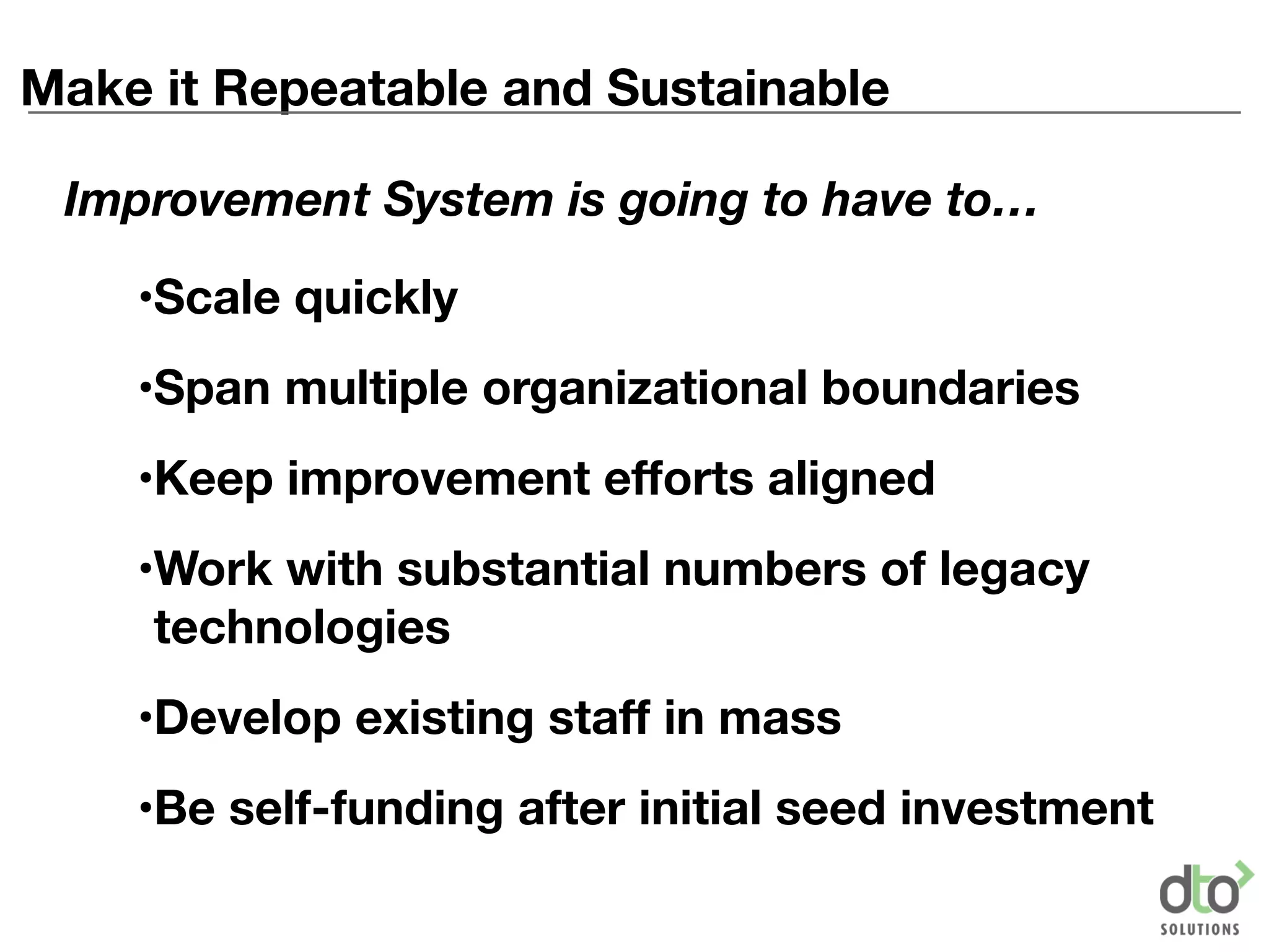 Make it Repeatable and Sustainable
•Scale quickly
•Span multiple organizational boundaries
•Keep improvement efforts aligned
•Work with substantial numbers of legacy
technologies
•Develop existing staff in mass
•Be self-funding after initial seed investment
Improvement System is going to have to…
 