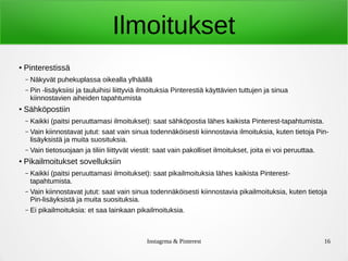 Instagrma & Pinterest 16
Ilmoitukset
● Pinterestissä
– Näkyvät puhekuplassa oikealla ylhäällä
– Pin -lisäyksiisi ja tauluihisi liittyviä ilmoituksia Pinterestiä käyttävien tuttujen ja sinua
kiinnostavien aiheiden tapahtumista
● Sähköpostiin
– Kaikki (paitsi peruuttamasi ilmoitukset): saat sähköpostia lähes kaikista Pinterest-tapahtumista.
– Vain kiinnostavat jutut: saat vain sinua todennäköisesti kiinnostavia ilmoituksia, kuten tietoja Pin-
lisäyksistä ja muita suosituksia.
– Vain tietosuojaan ja tiliin liittyvät viestit: saat vain pakolliset ilmoitukset, joita ei voi peruuttaa.
● Pikailmoitukset sovelluksiin
– Kaikki (paitsi peruuttamasi ilmoitukset): saat pikailmoituksia lähes kaikista Pinterest-
tapahtumista.
– Vain kiinnostavat jutut: saat vain sinua todennäköisesti kiinnostavia pikailmoituksia, kuten tietoja
Pin-lisäyksistä ja muita suosituksia.
– Ei pikailmoituksia: et saa lainkaan pikailmoituksia.
 