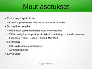 Instagrma & Pinterest 17
Muut asetukset
● Etusivun pin-poiminnot
– Kustakin poiminnosta voit kertoa että se ei kiinnosta
● Sosiaalinen media
– Mitkä muut some-tilisi haluat liittää Pinterest-tilisi
– Tällöin voit jakaa helposti pin-lisäyksiäsi tai taulujasi muualle someen
– Facebook, Twitter, Google+, Gmail, Microsoft
● Tietosuoja
– Kaksivaiheinen varmentaminen
– Aiemmat istunnot
● Sovellukset
 