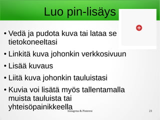 Instagrma & Pinterest 23
Luo pin-lisäys
● Vedä ja pudota kuva tai lataa se
tietokoneeltasi
● Linkitä kuva johonkin verkkosivuun
● Lisää kuvaus
● Liitä kuva johonkin tauluistasi
● Kuvia voi lisätä myös tallentamalla
muista tauluista tai
yhteisöpainikkeella
 
