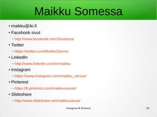 Instagrma & Pinterest 28
Maikku Somessa
●
maikku@iki.fi
● Facebook sivut
– http://www.facebook.com/Soseessa
●
Twitter
– https://twitter.com/MaikkuSarvas
●
LinkedIn
– http://www.linkedin.com/in/maikku
●
Instagram
– https://www.instagram.com/maikku_sarvas/
●
Pinterest
– https://fi.pinterest.com/maikkusarvas/
●
Slideshare
– http://www.slideshare.net/maikkusarvas
 