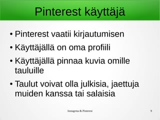 Instagrma & Pinterest 9
Pinterest käyttäjä
● Pinterest vaatii kirjautumisen
● Käyttäjällä on oma profiili
● Käyttäjällä pinnaa kuvia omille
tauluille
● Taulut voivat olla julkisia, jaettuja
muiden kanssa tai salaisia
 