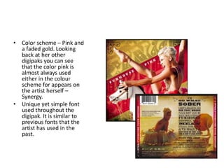 • Color scheme – Pink and
a faded gold. Looking
back at her other
digipaks you can see
that the color pink is
almost always used
either in the colour
scheme for appears on
the artist herself –
Synergy.
• Unique yet simple font
used throughout the
digipak. It is similar to
previous fonts that the
artist has used in the
past.