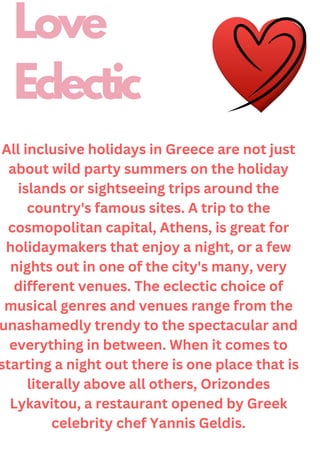 All inclusive holidays in Greece are not just
about wild party summers on the holiday
islands or sightseeing trips around the
country's famous sites. A trip to the
cosmopolitan capital, Athens, is great for
holidaymakers that enjoy a night, or a few
nights out in one of the city's many, very
different venues. The eclectic choice of
musical genres and venues range from the
unashamedly trendy to the spectacular and
everything in between. When it comes to
starting a night out there is one place that is
literally above all others, Orizondes
Lykavitou, a restaurant opened by Greek
celebrity chef Yannis Geldis.
Love
Eclectic
 