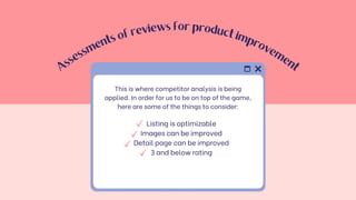 A
s
s
e
s
s
m
e
n
ts
o
f
reviews for product
im
p
r
o
v
e
m
e
n
t
Listing is optimizable
Images can be improved
Detail page can be improved
3 and below rating
This is where competitor analysis is being
applied. In order for us to be on top of the game,
here are some of the things to consider:
 