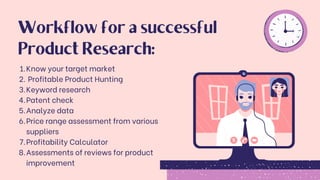 Know your target market
Profitable Product Hunting
Keyword research
Patent check
Analyze data
Price range assessment from various
suppliers
Profitability Calculator
Assessments of reviews for product
improvement
1.
2.
3.
4.
5.
6.
7.
8.
Workflow for a successful
Product Research:
 