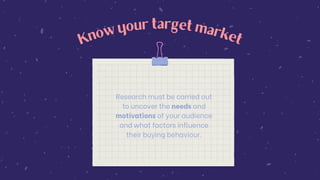 K
n
o
w
your target m
ark
e
t
Research must be carried out
to uncover the needs and
motivations of your audience
and what factors influence
their buying behaviour.
 