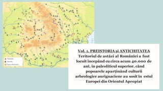 Vol. 1. PREISTORIA și ANTICHITATEA
Teritoriul de astăzi al României a fost
locuit începând cu circa acum 40.000 de
ani, în paleoliticul superior, când
popoarele aparținând culturii
arheologice aurignaciene au sosit în estul
Europei din Orientul Apropiat
 