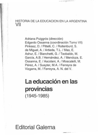 J
"¡
HISTORIA DE LA EDUCACION EN LA ARGENTINA
VII
~:'
',"
Adriana Puiggrós (dirección)
Edgardo Ossanna (coordinación Tomo VII)
Pinkasz, D. / Pittelli, C. ; Roitenburd, S.
de Miguel, A. / Artieda, T.L.; Mas, E.
Ashur, E.I Bianchettit G. / Teobaldo, M.
García, A.B. ; Hernández, A. I Mendoza, E.
Ossanna, E./ Ascolani, A. / Moscatelli, M.
Pérez, A. ; Suayter, M.A. ; Ferreyra de
Vizgarra, M.f Ferreyra, A. N. del V.
Laeducación en las
. .
provincias
(1945-1985)
Editorial Galerna
---
 