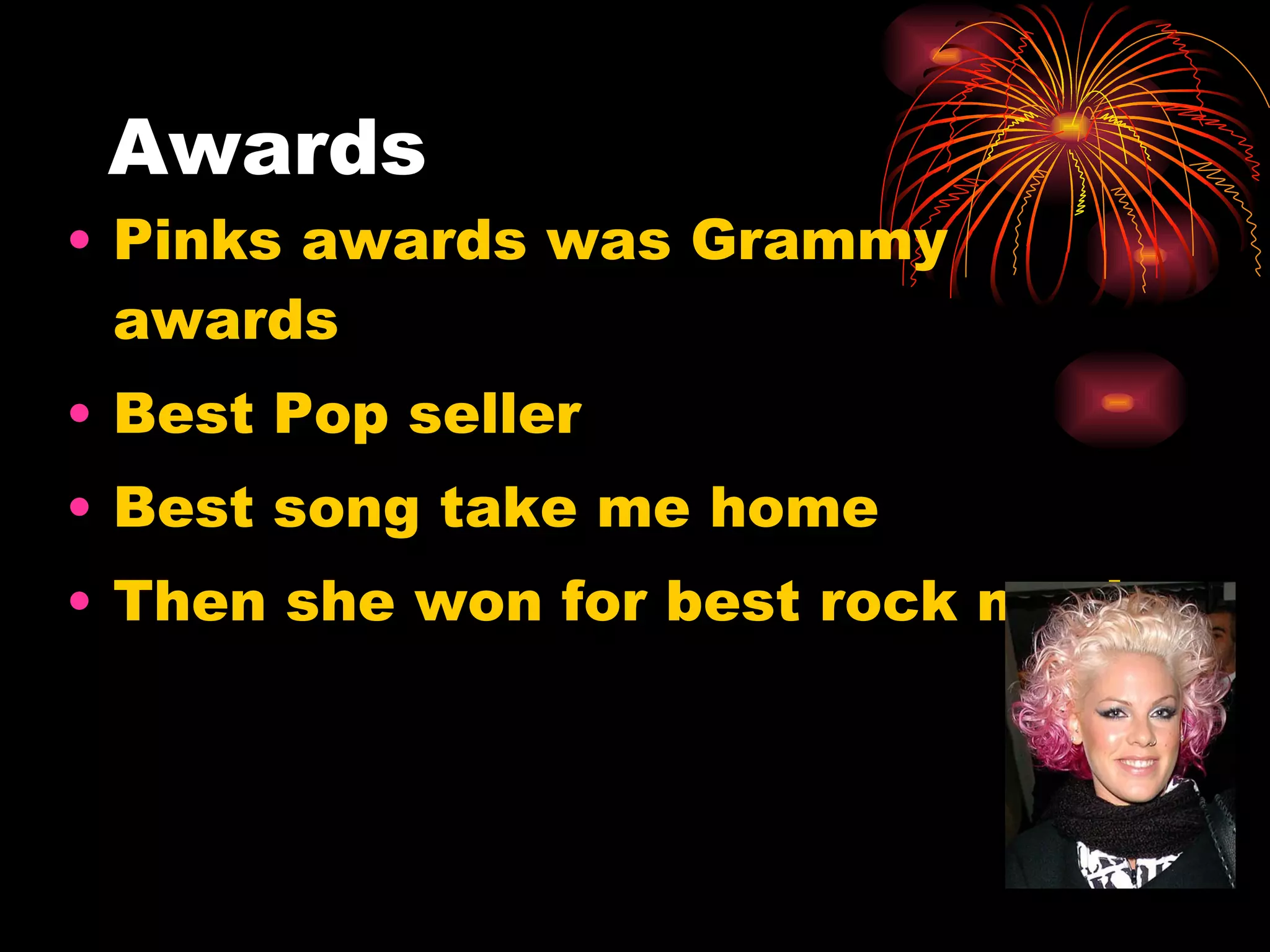 Awards Pinks awards was Grammy awards Best Pop seller Best song take me home Then she won for best rock music 