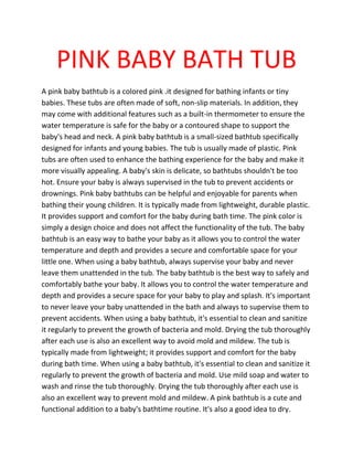PINK BABY BATH TUB
A pink baby bathtub is a colored pink .it designed for bathing infants or tiny
babies. These tubs are often made of soft, non-slip materials. In addition, they
may come with additional features such as a built-in thermometer to ensure the
water temperature is safe for the baby or a contoured shape to support the
baby's head and neck. A pink baby bathtub is a small-sized bathtub specifically
designed for infants and young babies. The tub is usually made of plastic. Pink
tubs are often used to enhance the bathing experience for the baby and make it
more visually appealing. A baby's skin is delicate, so bathtubs shouldn't be too
hot. Ensure your baby is always supervised in the tub to prevent accidents or
drownings. Pink baby bathtubs can be helpful and enjoyable for parents when
bathing their young children. It is typically made from lightweight, durable plastic.
It provides support and comfort for the baby during bath time. The pink color is
simply a design choice and does not affect the functionality of the tub. The baby
bathtub is an easy way to bathe your baby as it allows you to control the water
temperature and depth and provides a secure and comfortable space for your
little one. When using a baby bathtub, always supervise your baby and never
leave them unattended in the tub. The baby bathtub is the best way to safely and
comfortably bathe your baby. It allows you to control the water temperature and
depth and provides a secure space for your baby to play and splash. It's important
to never leave your baby unattended in the bath and always to supervise them to
prevent accidents. When using a baby bathtub, it's essential to clean and sanitize
it regularly to prevent the growth of bacteria and mold. Drying the tub thoroughly
after each use is also an excellent way to avoid mold and mildew. The tub is
typically made from lightweight; it provides support and comfort for the baby
during bath time. When using a baby bathtub, it's essential to clean and sanitize it
regularly to prevent the growth of bacteria and mold. Use mild soap and water to
wash and rinse the tub thoroughly. Drying the tub thoroughly after each use is
also an excellent way to prevent mold and mildew. A pink bathtub is a cute and
functional addition to a baby's bathtime routine. It's also a good idea to dry.
 