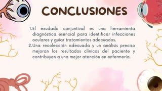 1.El exudado conjuntival es una herramienta
diagnóstica esencial para identificar infecciones
oculares y guiar tratamientos adecuados.
2.Una recolección adecuada y un análisis preciso
mejoran los resultados clínicos del paciente y
contribuyen a una mejor atención en enfermería.
CONCLUSIONES
 