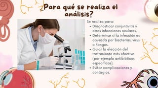 ¿Para qué se realiza el
análisis?
Se realiza para:
Diagnosticar conjuntivitis y
otras infecciones oculares.
Determinar si la infección es
causada por bacterias, virus
o hongos.
Guiar la elección del
tratamiento más efectivo
(por ejemplo antibióticos
específicos).
Evitar complicaciones y
contagios.
 