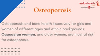 Osteoporosis
Osteoporosis and bone health issues vary for girls and
women of different ages and ethnic backgrounds.
Caucasian women, and older women, are most at risk
for osteoporosis.
 
