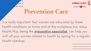 Prevention Care
It is really important that women are educated by these
health conditions at home and at the workplace too. Indus
Health Plus, being the preventive specialist, can help you
with all your worries related to health by opting for a regular
health checkup.
 