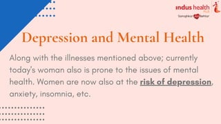 Depression and Mental Health
Along with the illnesses mentioned above; currently
today's woman also is prone to the issues of mental
health. Women are now also at the risk of depression,
anxiety, insomnia, etc.
 