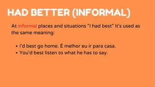 I'd best go home. É melhor eu ir para casa.
You'd best listen to what he has to say.
At informal places and situations "I had best" It's used as
the same meaning:
HAD BETTER (INFORMAL)
 