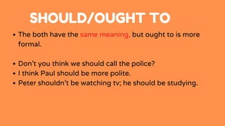 SHOULD/OUGHT TO
The both have the same meaning, but ought to is more
formal.
Don’t you think we should call the police?
I think Paul should be more polite.
Peter shouldn’t be watching tv; he should be studying.
 