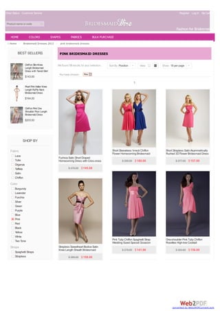 Order Status Customer Service                                                                                                                Register Log In My Cart(0)


 Product name or code
                                                                                                                                           Fashion for Bridesmaids
    HOME            COLORS                 SHAPES         FABRICS            BULK PURCHASE
   Home >     Bridesmaid Dresses 2013 >          pink bridesmaid dresses


            BEST SELLERS                        PINK BRIDESMAID DRESSES

                 Chiffon Slim Knee             We found 19 results for your selection.   Sort By Position |        View         Show 18 per page |
                 Length Bridesmaid
                 Dress with Tiered Skirt
                                                You have chosen:      Pink
                 $143.00
                                                                                                              1
                 Pearl Pink Halter Knee
                 Length Ruffle Neck
                 Bridesmaid Dress
                 $164.00


                 Chiffon Pink One
                 Shoulder Floor Length
                 Bridesmaid Dress
                 $203.00




              SHOP BY

    Fabric                                                                                 Short Sleeveless V-neck Chiffon        Short Strapless Satin Asymmetrically
                                                                                           Flower Homecoming Bridesmaid           Ruched 3D Flower Bridesmaid Dress
       Lace                                                                                Dress
                                               Fuchsia Satin Short Draped
       Tulle                                   Homecoming Dress with Criss-cross                    $ 390.00 $ 160.00                     $ 377.00 $ 157.00
       Organza                                 Back Straps
       Taffeta                                         $ 376.00 $ 145.08
       Satin
       Chiffon
    Color
       Burgundy
       Lavender
       Fuschia
       Silver
       Green
       Purple
       Blue
       Pink
       Red
       Black
       Yellow
       White
       Two Tone                                                                            Pink Tulip Chiffon Spaghetti Strap     One-shoulder Pink Tulip Chiffon
                                                                                           Wedding Guest Special Occasion         Rosettes High-low Cocktail
    Straps                                     Strapless Sweetheart Bodice Satin           Dress                                  Bridesmaid Gown
                                               Knee Length Sheath Bridesmaid                        $ 378.00 $ 141.96                     $ 384.00 $ 156.00
       Spaghetti Straps                        Dress
       Strapless                                       $ 386.00 $ 158.00




                                                                                                                                       converted by Web2PDFConvert.com
 