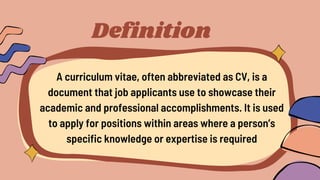 Definition
A curriculum vitae, often abbreviated as CV, is a
document that job applicants use to showcase their
academic and professional accomplishments. It is used
to apply for positions within areas where a person’s
specific knowledge or expertise is required
 