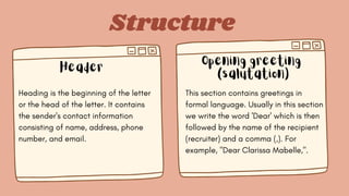 Structure
Header
Opening greeting
(salutation)
Heading is the beginning of the letter
or the head of the letter. It contains
the sender's contact information
consisting of name, address, phone
number, and email.
This section contains greetings in
formal language. Usually in this section
we write the word 'Dear' which is then
followed by the name of the recipient
(recruiter) and a comma (,). For
example, "Dear Clarissa Mabelle,".
 
