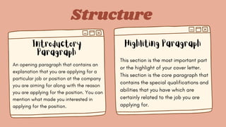 Structure
Introductory
Paragraph
Highliting Paragraph
An opening paragraph that contains an
explanation that you are applying for a
particular job or position at the company
you are aiming for along with the reason
you are applying for the position. You can
mention what made you interested in
applying for the position.
This section is the most important part
or the highlight of your cover letter.
This section is the core paragraph that
contains the special qualifications and
abilities that you have which are
certainly related to the job you are
applying for.
 