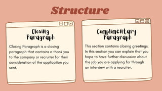 Structure
Closing
Paragraph
Complimentary
Paragraph
Closing Paragraph is a closing
paragraph that contains a thank you
to the company or recruiter for their
consideration of the application you
sent.
This section contains closing greetings.
In this section you can explain that you
hope to have further discussion about
the job you are applying for through
an interview with a recruiter.
 