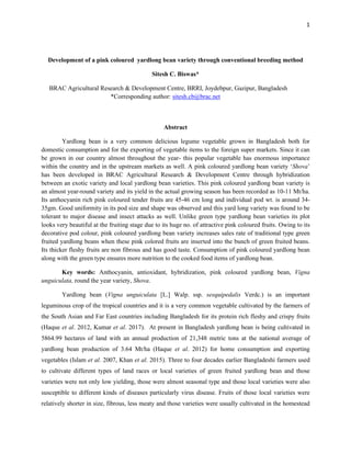 1
Development of a pink coloured yardlong bean variety through conventional breeding method
Sitesh C. Biswas*
BRAC Agricultural Research & Development Centre, BRRI, Joydebpur, Gazipur, Bangladesh
*Corresponding author: sitesh.cb@brac.net
Abstract
Yardlong bean is a very common delicious legume vegetable grown in Bangladesh both for
domestic consumption and for the exporting of vegetable items to the foreign super markets. Since it can
be grown in our country almost throughout the year- this popular vegetable has enormous importance
within the country and in the upstream markets as well. A pink coloured yardlong bean variety ‘Shova’
has been developed in BRAC Agricultural Research & Development Centre through hybridization
between an exotic variety and local yardlong bean varieties. This pink coloured yardlong bean variety is
an almost year-round variety and its yield in the actual growing season has been recorded as 10-11 Mt/ha.
Its anthocyanin rich pink coloured tender fruits are 45-46 cm long and individual pod wt. is around 34-
35gm. Good uniformity in its pod size and shape was observed and this yard long variety was found to be
tolerant to major disease and insect attacks as well. Unlike green type yardlong bean varieties its plot
looks very beautiful at the fruiting stage due to its huge no. of attractive pink coloured fruits. Owing to its
decorative pod colour, pink coloured yardlong bean variety increases sales rate of traditional type green
fruited yardlong beans when these pink colored fruits are inserted into the bunch of green fruited beans.
Its thicker fleshy fruits are non fibrous and has good taste. Consumption of pink coloured yardlong bean
along with the green type ensures more nutrition to the cooked food items of yardlong bean.
Key words: Anthocyanin, antioxidant, hybridization, pink coloured yardlong bean, Vigna
unguiculata, round the year variety, Shova.
Yardlong bean (Vigna unguiculata [L.] Walp. ssp. sesquipedalis Verdc.) is an important
leguminous crop of the tropical countries and it is a very common vegetable cultivated by the farmers of
the South Asian and Far East countries including Bangladesh for its protein rich fleshy and crispy fruits
(Haque et al. 2012, Kumar et al. 2017). At present in Bangladesh yardlong bean is being cultivated in
5864.99 hectares of land with an annual production of 21,348 metric tons at the national average of
yardlong bean production of 3.64 Mt/ha (Haque et al. 2012) for home consumption and exporting
vegetables (Islam et al. 2007, Khan et al. 2015). Three to four decades earlier Bangladeshi farmers used
to cultivate different types of land races or local varieties of green fruited yardlong bean and those
varieties were not only low yielding, those were almost seasonal type and those local varieties were also
susceptible to different kinds of diseases particularly virus disease. Fruits of those local varieties were
relatively shorter in size, fibrous, less meaty and those varieties were usually cultivated in the homestead
 